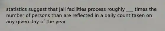 statistics suggest that jail facilities process roughly ___ times the number of persons than are reflected in a daily count taken on any given day of the year