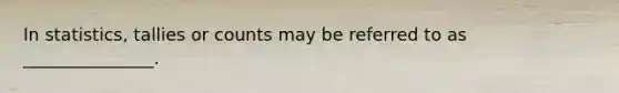 In statistics, tallies or counts may be referred to as _______________.
