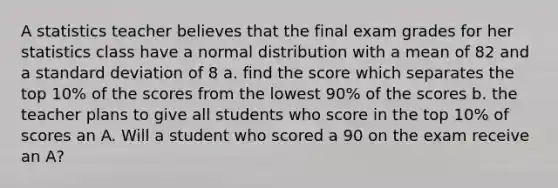 A statistics teacher believes that the final exam grades for her statistics class have a normal distribution with a mean of 82 and a standard deviation of 8 a. find the score which separates the top 10% of the scores from the lowest 90% of the scores b. the teacher plans to give all students who score in the top 10% of scores an A. Will a student who scored a 90 on the exam receive an A?