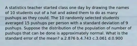 A statistics teacher started class one day by drawing the names of 10 students out of a hat and asked them to do as many pushups as they could. The 10 randomly selected students averaged 15 pushups per person with a standard deviation of 9 pushups. Suppose the distribution of the population of number of pushups that can be done is approximately normal. What is the standard error of the mean? a.2.876 b.4.743 c.3.061 d.0.900