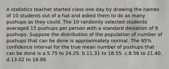 A statistics teacher started class one day by drawing the names of 10 students out of a hat and asked them to do as many pushups as they could. The 10 randomly selected students averaged 15 pushups per person with a <a href='https://www.questionai.com/knowledge/kqGUr1Cldy-standard-deviation' class='anchor-knowledge'>standard deviation</a> of 9 pushups. Suppose the distribution of the population of number of pushups that can be done is approximately normal. The 95% confidence interval for the true mean number of pushups that can be done is a.5.75 to 24.25. b.11.31 to 18.55. c.8.56 to 21.40. d.13.02 to 16.98.