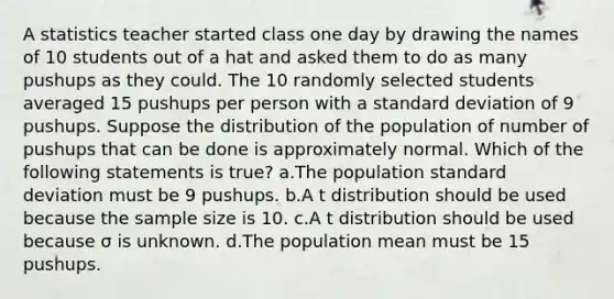 A statistics teacher started class one day by drawing the names of 10 students out of a hat and asked them to do as many pushups as they could. The 10 randomly selected students averaged 15 pushups per person with a standard deviation of 9 pushups. Suppose the distribution of the population of number of pushups that can be done is approximately normal. Which of the following statements is true? a.The population standard deviation must be 9 pushups. b.A t distribution should be used because the sample size is 10. c.A t distribution should be used because σ is unknown. d.The population mean must be 15 pushups.