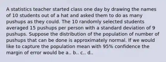 A statistics teacher started class one day by drawing the names of 10 students out of a hat and asked them to do as many pushups as they could. The 10 randomly selected students averaged 15 pushups per person with a <a href='https://www.questionai.com/knowledge/kqGUr1Cldy-standard-deviation' class='anchor-knowledge'>standard deviation</a> of 9 pushups. Suppose the distribution of the population of number of pushups that can be done is approximately normal. If we would like to capture the population mean with 95% confidence the margin of error would be a.. b.. c.. d..