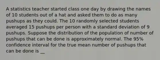 A statistics teacher started class one day by drawing the names of 10 students out of a hat and asked them to do as many pushups as they could. The 10 randomly selected students averaged 15 pushups per person with a standard deviation of 9 pushups. Suppose the distribution of the population of number of pushups that can be done is approximately normal. The 95% confidence interval for the true mean number of pushups that can be done is __