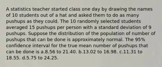 A statistics teacher started class one day by drawing the names of 10 students out of a hat and asked them to do as many pushups as they could. The 10 randomly selected students averaged 15 pushups per person with a standard deviation of 9 pushups. Suppose the distribution of the population of number of pushups that can be done is approximately normal. The 95% confidence interval for the true mean number of pushups that can be done is a.8.56 to 21.40. b.13.02 to 16.98. c.11.31 to 18.55. d.5.75 to 24.25.