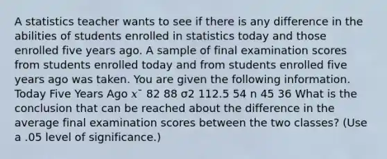 A statistics teacher wants to see if there is any difference in the abilities of students enrolled in statistics today and those enrolled five years ago. A sample of final examination scores from students enrolled today and from students enrolled five years ago was taken. You are given the following information. Today Five Years Ago 𝑥¯ 82 88 σ2 112.5 54 n 45 36 What is the conclusion that can be reached about the difference in the average final examination scores between the two classes? (Use a .05 level of significance.)