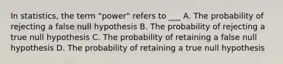 In statistics, the term "power" refers to ___ A. The probability of rejecting a false null hypothesis B. The probability of rejecting a true null hypothesis C. The probability of retaining a false null hypothesis D. The probability of retaining a true null hypothesis