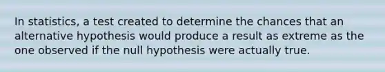 In statistics, a test created to determine the chances that an alternative hypothesis would produce a result as extreme as the one observed if the null hypothesis were actually true.