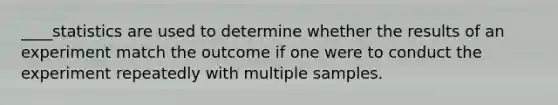 ____statistics are used to determine whether the results of an experiment match the outcome if one were to conduct the experiment repeatedly with multiple samples.