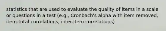 statistics that are used to evaluate the quality of items in a scale or questions in a test (e.g., Cronbach's alpha with item removed, item-total correlations, inter-item correlations)