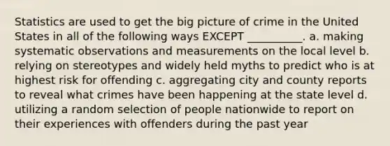 Statistics are used to get the big picture of crime in the United States in all of the following ways EXCEPT __________. a. making systematic observations and measurements on the local level b. relying on stereotypes and widely held myths to predict who is at highest risk for offending c. aggregating city and county reports to reveal what crimes have been happening at the state level d. utilizing a random selection of people nationwide to report on their experiences with offenders during the past year