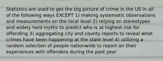 Statistics are used to get the big picture of crime in the US in all of the following ways EXCEPT 1) making systematic observations and measurements on the local level 2) relying on stereotypes and widely held myths to predict who is at highest risk for offending 3) aggregating city and county reports to reveal what crimes have been happening at the state level 4) utilizing a random selection of people nationwide to report on their experiences with offenders during the past year