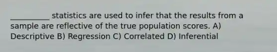 __________ statistics are used to infer that the results from a sample are reflective of the true population scores. A) Descriptive B) Regression C) Correlated D) Inferential