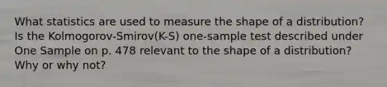 What statistics are used to measure the shape of a distribution? Is the Kolmogorov-Smirov(K-S) one-sample test described under One Sample on p. 478 relevant to the shape of a distribution? Why or why not?