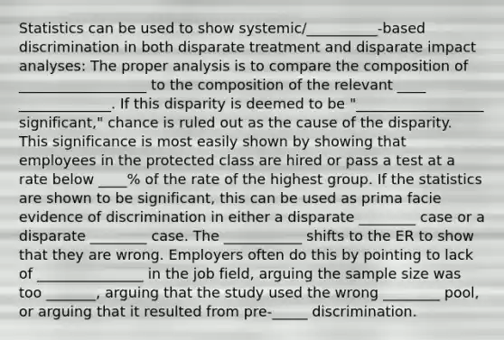 Statistics can be used to show systemic/__________-based discrimination in both disparate treatment and disparate impact analyses: The proper analysis is to compare the composition of __________________ to the composition of the relevant ____ _____________. If this disparity is deemed to be "__________________ significant," chance is ruled out as the cause of the disparity. This significance is most easily shown by showing that employees in the protected class are hired or pass a test at a rate below ____% of the rate of the highest group. If the statistics are shown to be significant, this can be used as prima facie evidence of discrimination in either a disparate ________ case or a disparate ________ case. The ___________ shifts to the ER to show that they are wrong. Employers often do this by pointing to lack of _______________ in the job field, arguing the <a href='https://www.questionai.com/knowledge/km2eMbMMqT-sample-size' class='anchor-knowledge'>sample size</a> was too _______, arguing that the study used the wrong ________ pool, or arguing that it resulted from pre-_____ discrimination.