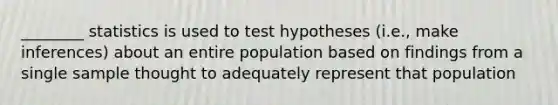 ________ statistics is used to test hypotheses (i.e., make inferences) about an entire population based on findings from a single sample thought to adequately represent that population