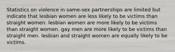 Statistics on violence in same-sex partnerships are limited but indicate that lesbian women are less likely to be victims than straight women. lesbian women are more likely to be victims than straight women. gay men are more likely to be victims than straight men. lesbian and straight women are equally likely to be victims.