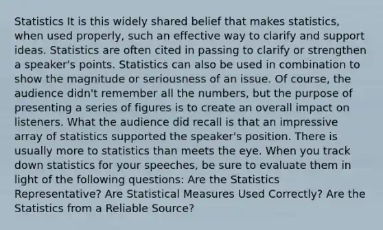 Statistics It is this widely shared belief that makes statistics, when used properly, such an effective way to clarify and support ideas. Statistics are often cited in passing to clarify or strengthen a speaker's points. Statistics can also be used in combination to show the magnitude or seriousness of an issue. Of course, the audience didn't remember all the numbers, but the purpose of presenting a series of figures is to create an overall impact on listeners. What the audience did recall is that an impressive array of statistics supported the speaker's position. There is usually more to statistics than meets the eye. When you track down statistics for your speeches, be sure to evaluate them in light of the following questions: Are the Statistics Representative? Are Statistical Measures Used Correctly? Are the Statistics from a Reliable Source?