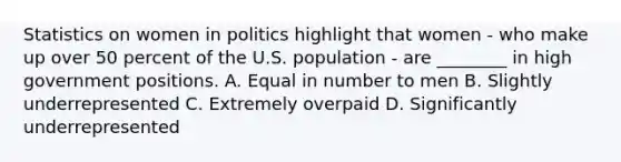 Statistics on women in politics highlight that women - who make up over 50 percent of the U.S. population - are ________ in high government positions. A. Equal in number to men B. Slightly underrepresented C. Extremely overpaid D. Significantly underrepresented