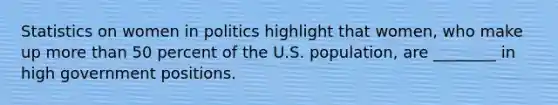 Statistics on women in politics highlight that women, who make up more than 50 percent of the U.S. population, are ________ in high government positions.