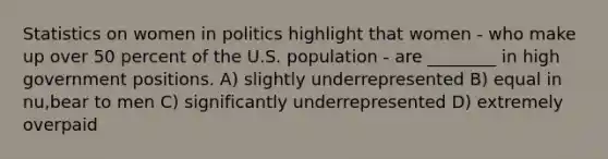 Statistics on women in politics highlight that women - who make up over 50 percent of the U.S. population - are ________ in high government positions. A) slightly underrepresented B) equal in nu,bear to men C) significantly underrepresented D) extremely overpaid