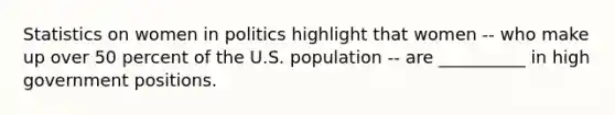 Statistics on women in politics highlight that women -- who make up over 50 percent of the U.S. population -- are __________ in high government positions.