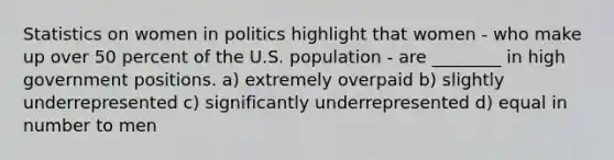 Statistics on women in politics highlight that women - who make up over 50 percent of the U.S. population - are ________ in high government positions. a) extremely overpaid b) slightly underrepresented c) significantly underrepresented d) equal in number to men