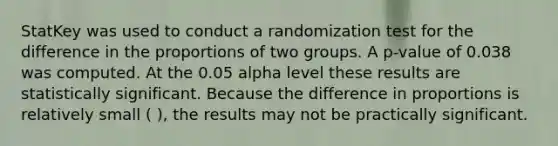 StatKey was used to conduct a randomization test for the difference in the proportions of two groups. A p-value of 0.038 was computed. At the 0.05 alpha level these results are statistically significant. Because the difference in proportions is relatively small ( ), the results may not be practically significant.