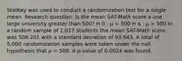 StatKey was used to conduct a randomization test for a single mean. Research question: Is the mean SAT-Math score a one large university greater than 500? H 0 : μ = 500 H a : μ > 500 In a random sample of 1,017 students the mean SAT-Math score was 508.201 with a standard deviation of 93.943. A total of 5,000 randomization samples were taken under the null hypothesis that μ = 500. A p-value of 0.0024 was found.