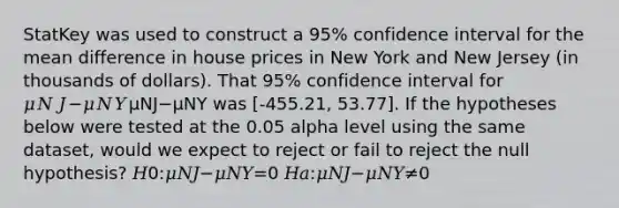 StatKey was used to construct a 95% confidence interval for the mean difference in house prices in New York and New Jersey (in thousands of dollars). That 95% confidence interval for 𝜇𝑁𝐽−𝜇𝑁𝑌μNJ−μNY was [-455.21, 53.77]. If the hypotheses below were tested at the 0.05 alpha level using the same dataset, would we expect to reject or fail to reject the null hypothesis? 𝐻0:𝜇𝑁𝐽−𝜇𝑁𝑌=0 𝐻𝑎:𝜇𝑁𝐽−𝜇𝑁𝑌≠0