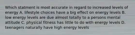 Which statment is most accurate in regard to increased levels of energy A. lifestyle choices have a big effect on energy levels B. low energy levels are due almost totally to a persons mental attitude C. physical fitness has little to do with energy levels D. teenagers naturally have high energy levels