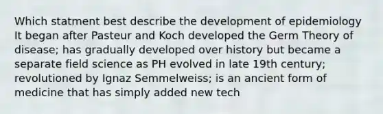 Which statment best describe the development of epidemiology It began after Pasteur and Koch developed the Germ Theory of disease; has gradually developed over history but became a separate field science as PH evolved in late 19th century; revolutioned by Ignaz Semmelweiss; is an ancient form of medicine that has simply added new tech