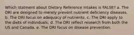 Which statment about Dietary Reference Intakes is FALSE? a. The DRI are designed to merely prevent nutrient deficiency diseases. b. The DRI focus on adequacy of nutrients. c. The DRI apply to the diets of individuals. d. The DRI reflect research from both the US and Canada. e. The DRI focus on disease prevention.