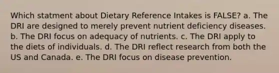 Which statment about Dietary Reference Intakes is FALSE? a. The DRI are designed to merely prevent nutrient deficiency diseases. b. The DRI focus on adequacy of nutrients. c. The DRI apply to the diets of individuals. d. The DRI reflect research from both the US and Canada. e. The DRI focus on disease prevention.