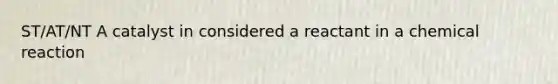 ST/AT/NT A catalyst in considered a reactant in a chemical reaction