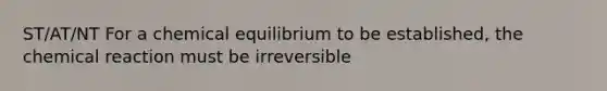 ST/AT/NT For a chemical equilibrium to be established, the chemical reaction must be irreversible