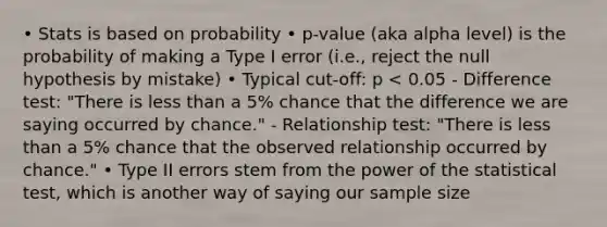 • Stats is based on probability • p-value (aka alpha level) is the probability of making a Type I error (i.e., reject the null hypothesis by mistake) • Typical cut-off: p < 0.05 - Difference test: "There is less than a 5% chance that the difference we are saying occurred by chance." - Relationship test: "There is less than a 5% chance that the observed relationship occurred by chance." • Type II errors stem from the power of the statistical test, which is another way of saying our sample size