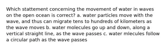 Which stattement concerning the movement of water in waves on the open ocean is correct? a. water particles move with the wave, and thus can migrate tens to hundreds of kilometers as the wave moves b. water molecules go up and down, along a vertical straight line, as the wave passes c. water mlecules follow a circular path as the wave passes