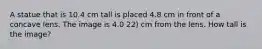 A statue that is 10.4 cm tall is placed 4.8 cm in front of a concave lens. The image is 4.0 22) cm from the lens. How tall is the image?