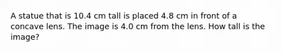 A statue that is 10.4 cm tall is placed 4.8 cm in front of a concave lens. The image is 4.0 cm from the lens. How tall is the image?