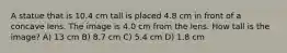 A statue that is 10.4 cm tall is placed 4.8 cm in front of a concave lens. The image is 4.0 cm from the lens. How tall is the image? A) 13 cm B) 8.7 cm C) 5.4 cm D) 1.8 cm