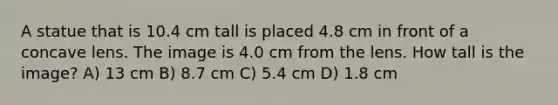 A statue that is 10.4 cm tall is placed 4.8 cm in front of a concave lens. The image is 4.0 cm from the lens. How tall is the image? A) 13 cm B) 8.7 cm C) 5.4 cm D) 1.8 cm