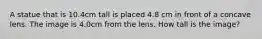 A statue that is 10.4cm tall is placed 4.8 cm in front of a concave lens. The image is 4.0cm from the lens. How tall is the image?