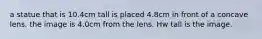 a statue that is 10.4cm tall is placed 4.8cm in front of a concave lens. the image is 4.0cm from the lens. Hw tall is the image.