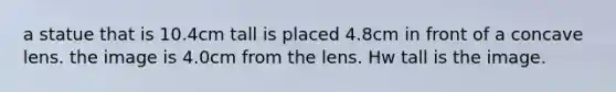 a statue that is 10.4cm tall is placed 4.8cm in front of a concave lens. the image is 4.0cm from the lens. Hw tall is the image.