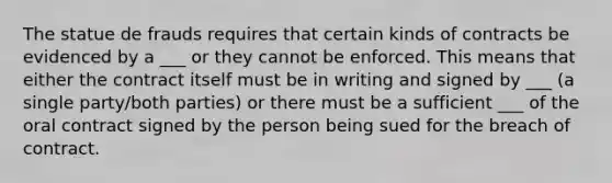 The statue de frauds requires that certain kinds of contracts be evidenced by a ___ or they cannot be enforced. This means that either the contract itself must be in writing and signed by ___ (a single party/both parties) or there must be a sufficient ___ of the oral contract signed by the person being sued for the breach of contract.