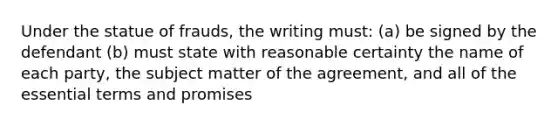 Under the statue of frauds, the writing must: (a) be signed by the defendant (b) must state with reasonable certainty the name of each party, the subject matter of the agreement, and all of the essential terms and promises