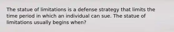 The statue of limitations is a defense strategy that limits the time period in which an individual can sue. The statue of limitations usually begins when?