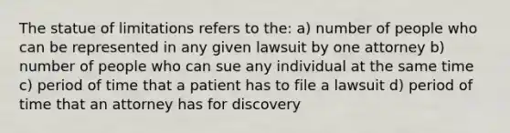 The statue of limitations refers to the: a) number of people who can be represented in any given lawsuit by one attorney b) number of people who can sue any individual at the same time c) period of time that a patient has to file a lawsuit d) period of time that an attorney has for discovery