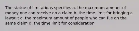 The statue of limitations specifies a. the maximum amount of money one can receive on a claim b. the time limit for bringing a lawsuit c. the maximum amount of people who can file on the same claim d. the time limit for consideration